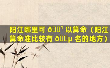 阳江哪里可 🌹 以算命（阳江算命准比较有 🌵 名的地方）